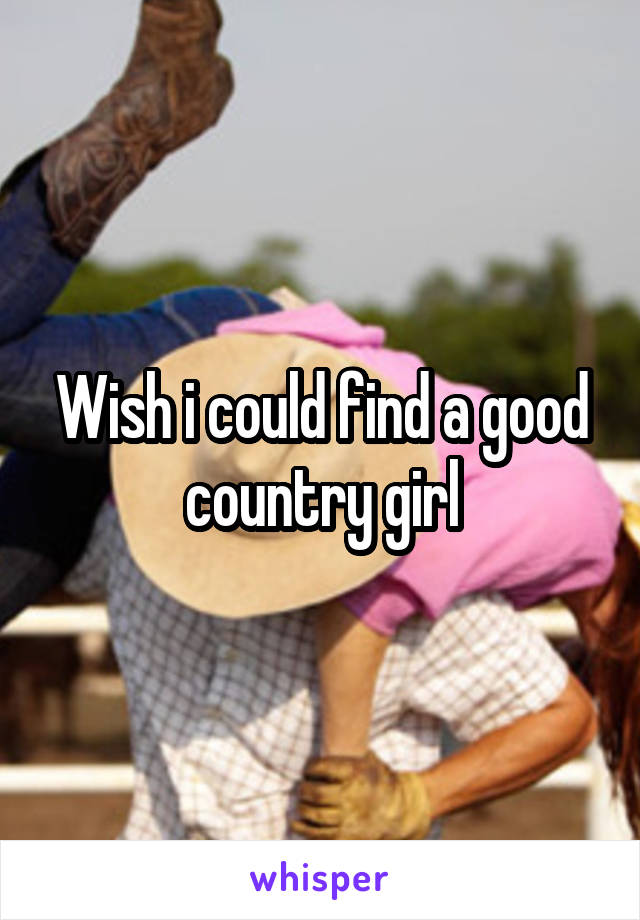 Wish i could find a good country girl