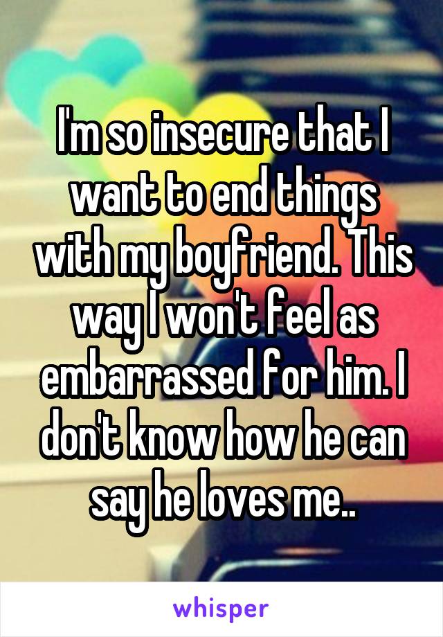 I'm so insecure that I want to end things with my boyfriend. This way I won't feel as embarrassed for him. I don't know how he can say he loves me..