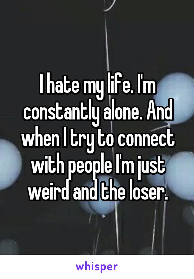 I hate my life. I'm constantly alone. And when I try to connect with people I'm just weird and the loser.