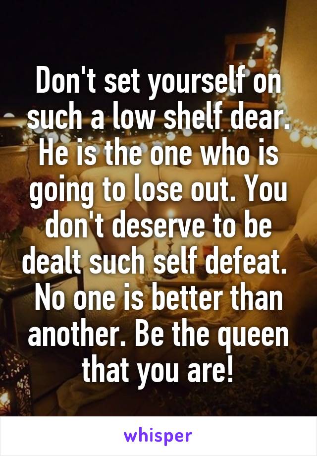 Don't set yourself on such a low shelf dear. He is the one who is going to lose out. You don't deserve to be dealt such self defeat.  No one is better than another. Be the queen that you are!