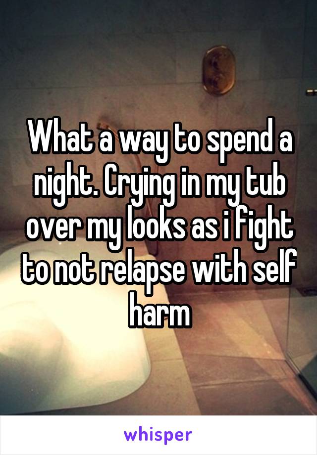 What a way to spend a night. Crying in my tub over my looks as i fight to not relapse with self harm