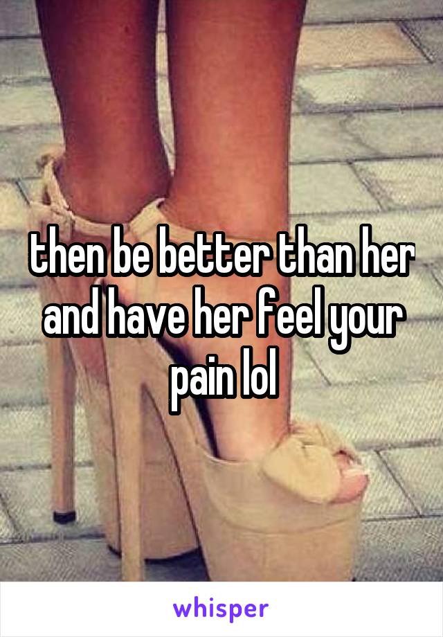 then be better than her and have her feel your pain lol