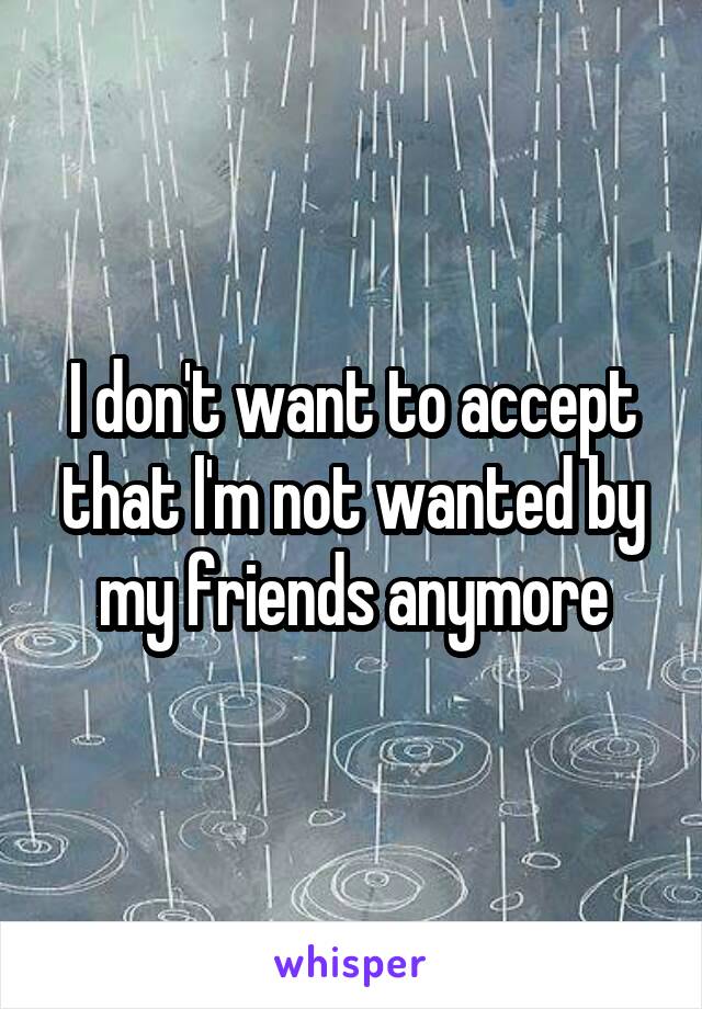 I don't want to accept that l'm not wanted by my friends anymore