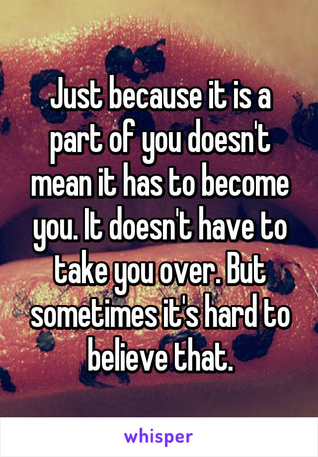 Just because it is a part of you doesn't mean it has to become you. It doesn't have to take you over. But sometimes it's hard to believe that.