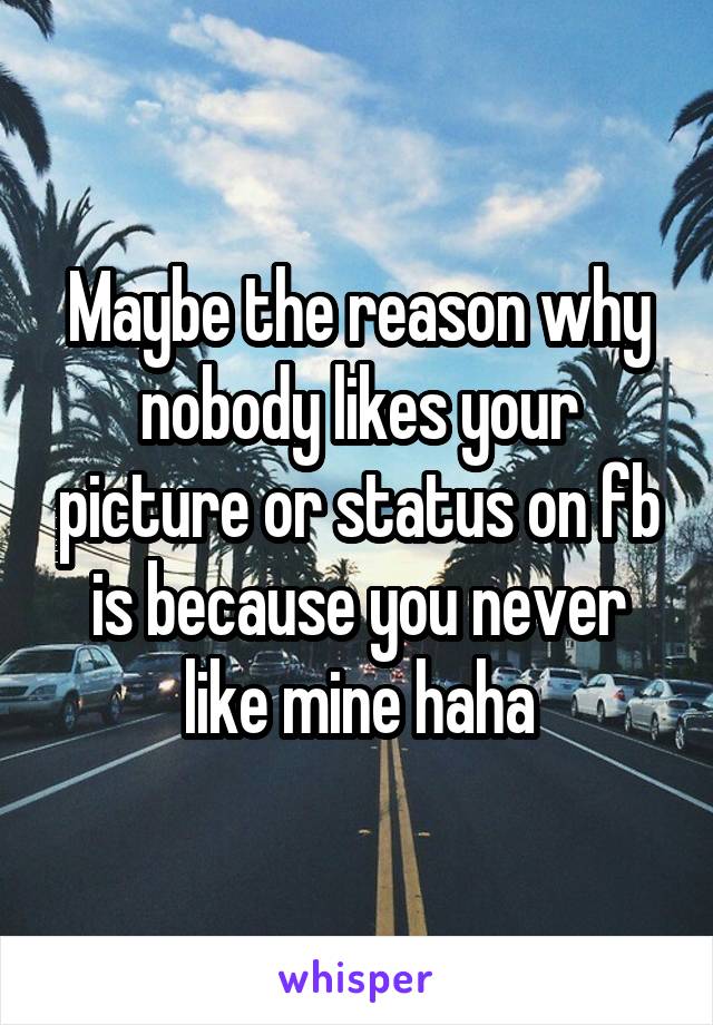 Maybe the reason why nobody likes your picture or status on fb is because you never like mine haha