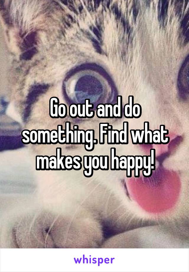 Go out and do something. Find what makes you happy!