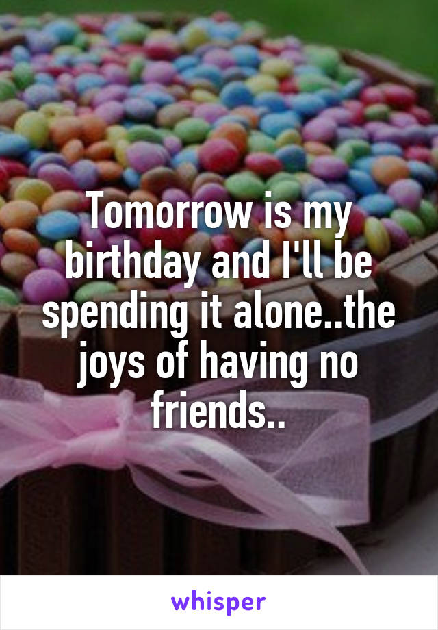 Tomorrow is my birthday and I'll be spending it alone..the joys of having no friends..