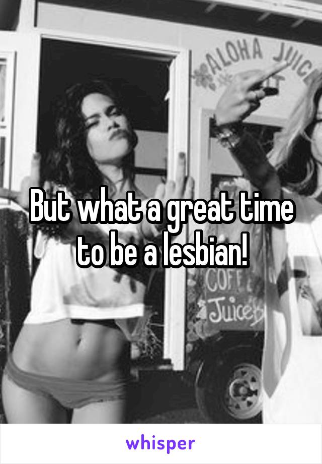 But what a great time to be a lesbian!
