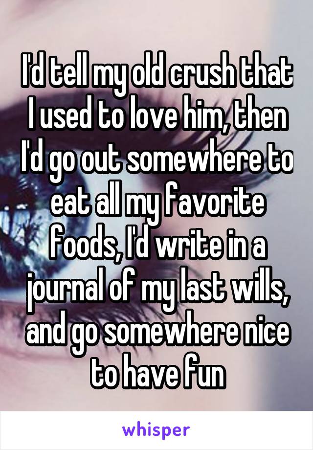 I'd tell my old crush that I used to love him, then I'd go out somewhere to eat all my favorite foods, I'd write in a journal of my last wills, and go somewhere nice to have fun