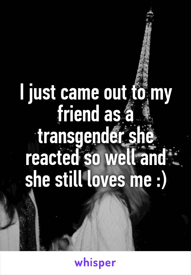 I just came out to my friend as a transgender she reacted so well and she still loves me :)