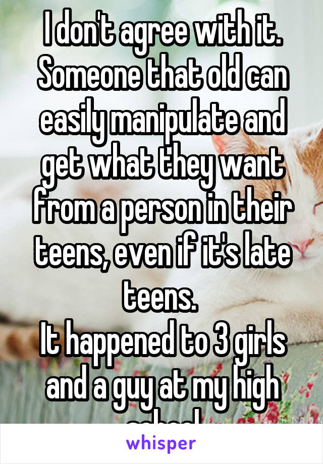 I don't agree with it. Someone that old can easily manipulate and get what they want from a person in their teens, even if it's late teens. 
It happened to 3 girls and a guy at my high school
