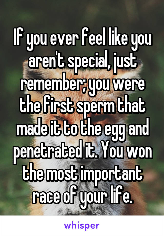 If you ever feel like you aren't special, just remember; you were the first sperm that made it to the egg and penetrated it. You won the most important race of your life.