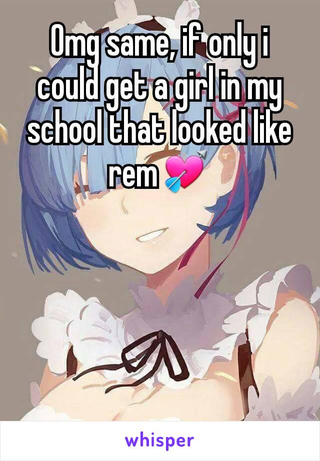Omg same, if only i could get a girl in my school that looked like rem💘