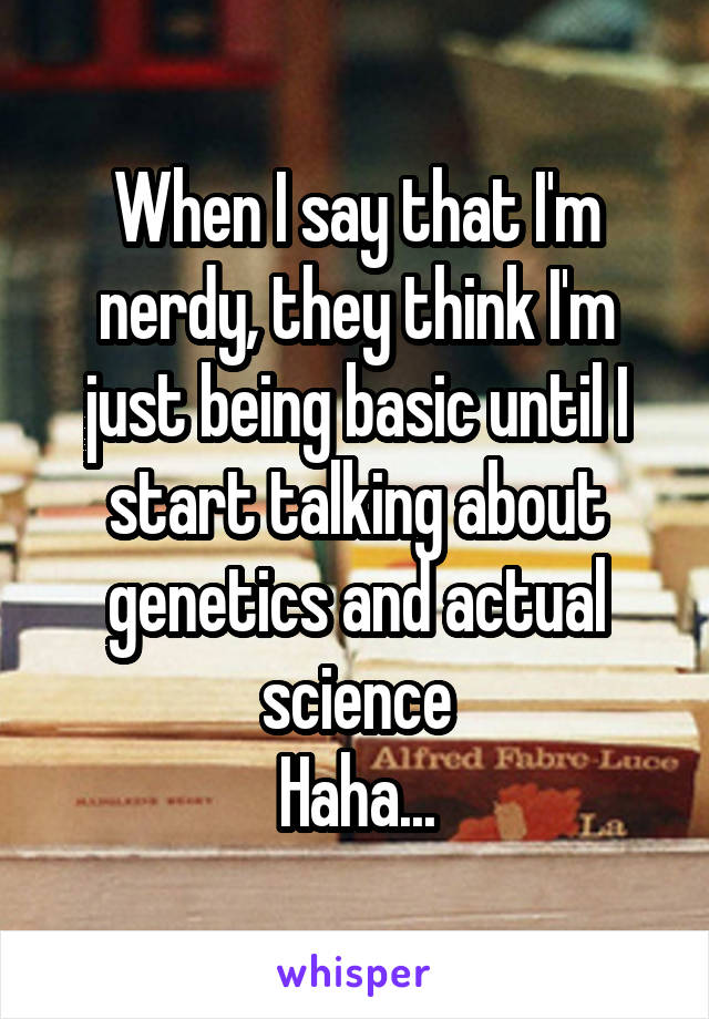 When I say that I'm nerdy, they think I'm just being basic until I start talking about genetics and actual science
Haha...