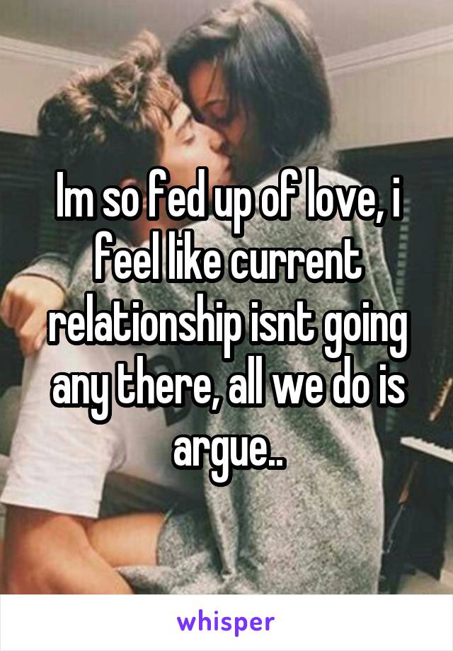 Im so fed up of love, i feel like current relationship isnt going any there, all we do is argue..