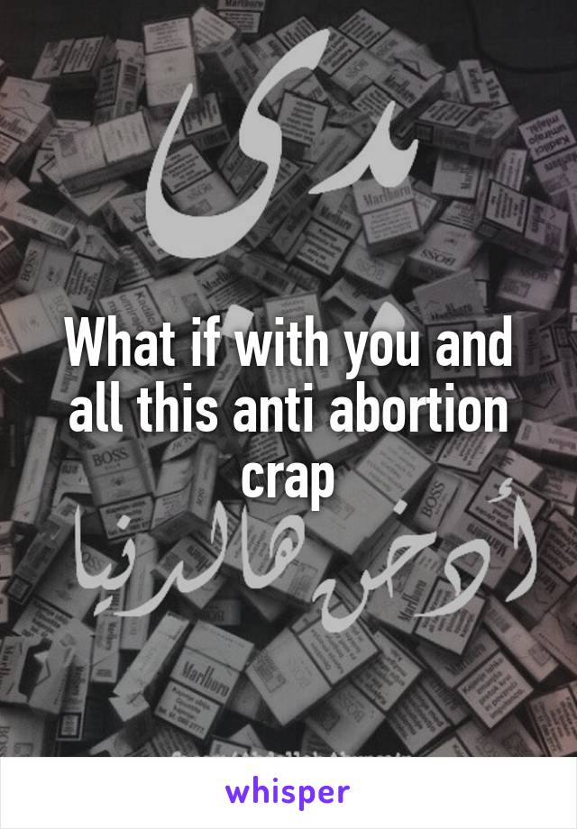 What if with you and all this anti abortion crap