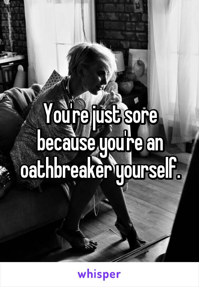 You're just sore because you're an oathbreaker yourself.