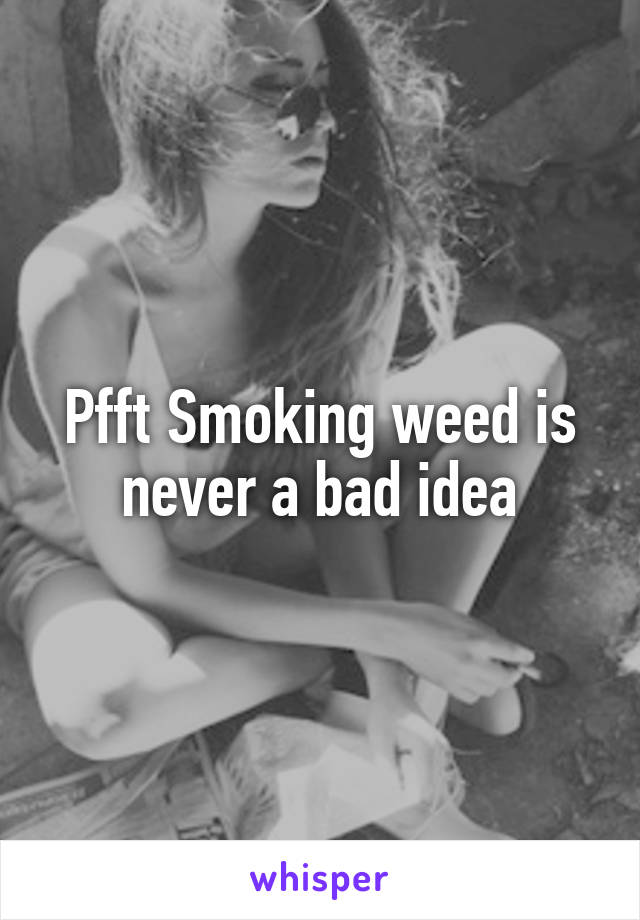 Pfft Smoking weed is never a bad idea