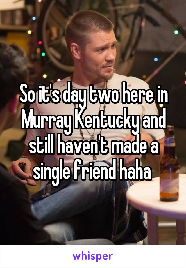 So it's day two here in Murray Kentucky and still haven't made a single friend haha 