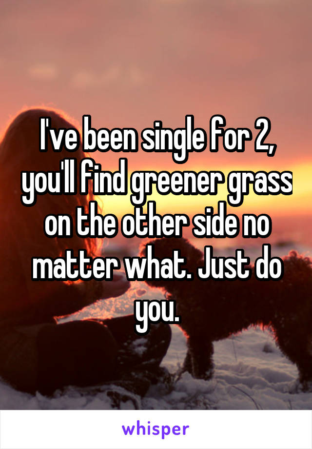 I've been single for 2, you'll find greener grass on the other side no matter what. Just do you.
