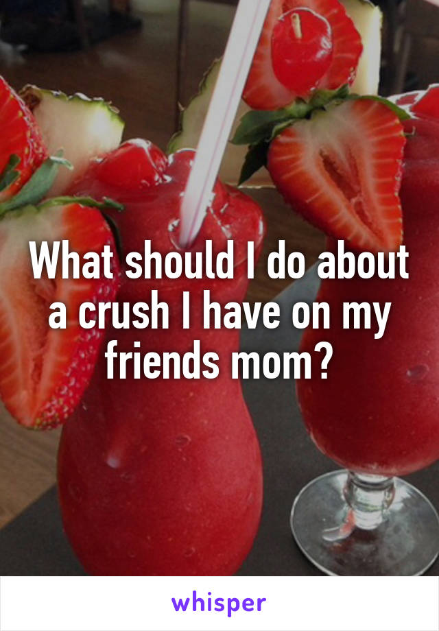 What should I do about a crush I have on my friends mom?