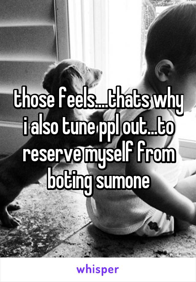 those feels....thats why i also tune ppl out...to reserve myself from boting sumone