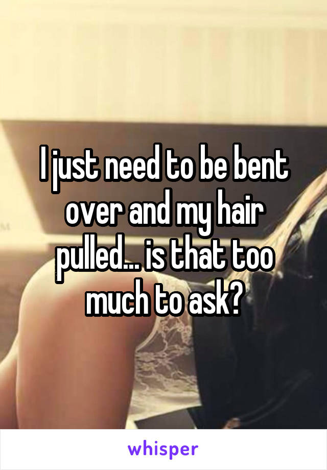 I just need to be bent over and my hair pulled... is that too much to ask?
