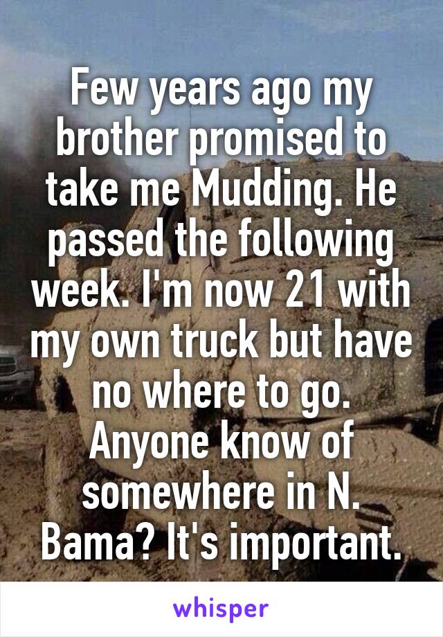 Few years ago my brother promised to take me Mudding. He passed the following week. I'm now 21 with my own truck but have no where to go. Anyone know of somewhere in N. Bama? It's important.
