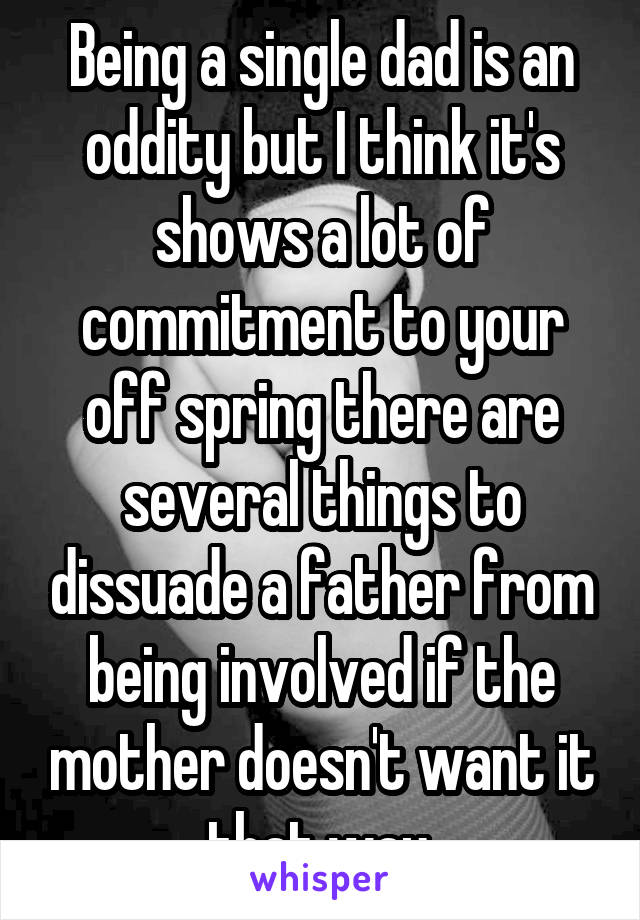 Being a single dad is an oddity but I think it's shows a lot of commitment to your off spring there are several things to dissuade a father from being involved if the mother doesn't want it that way.