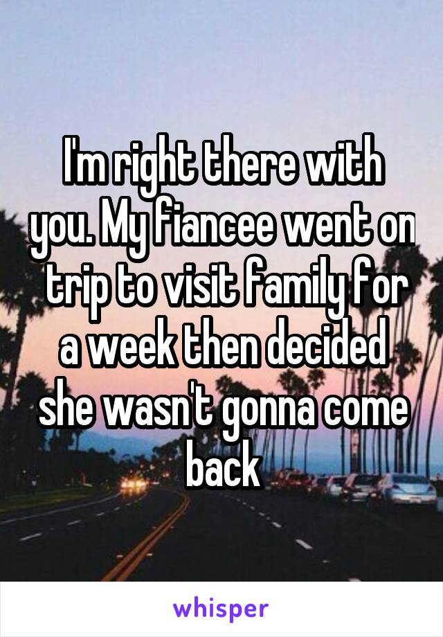 I'm right there with you. My fiancee went on  trip to visit family for a week then decided she wasn't gonna come back