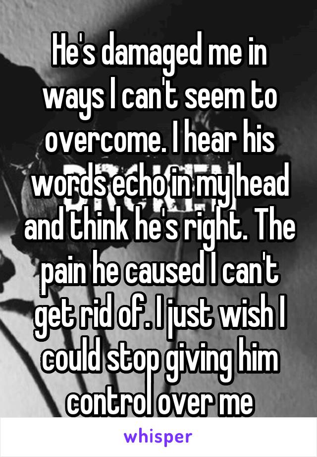 He's damaged me in ways I can't seem to overcome. I hear his words echo in my head and think he's right. The pain he caused I can't get rid of. I just wish I could stop giving him control over me