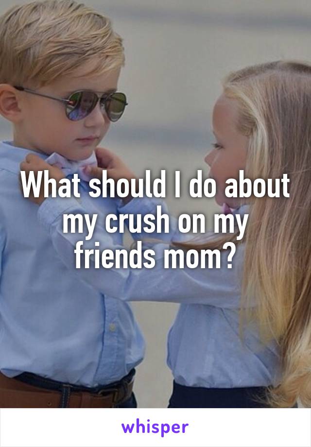 What should I do about my crush on my friends mom?