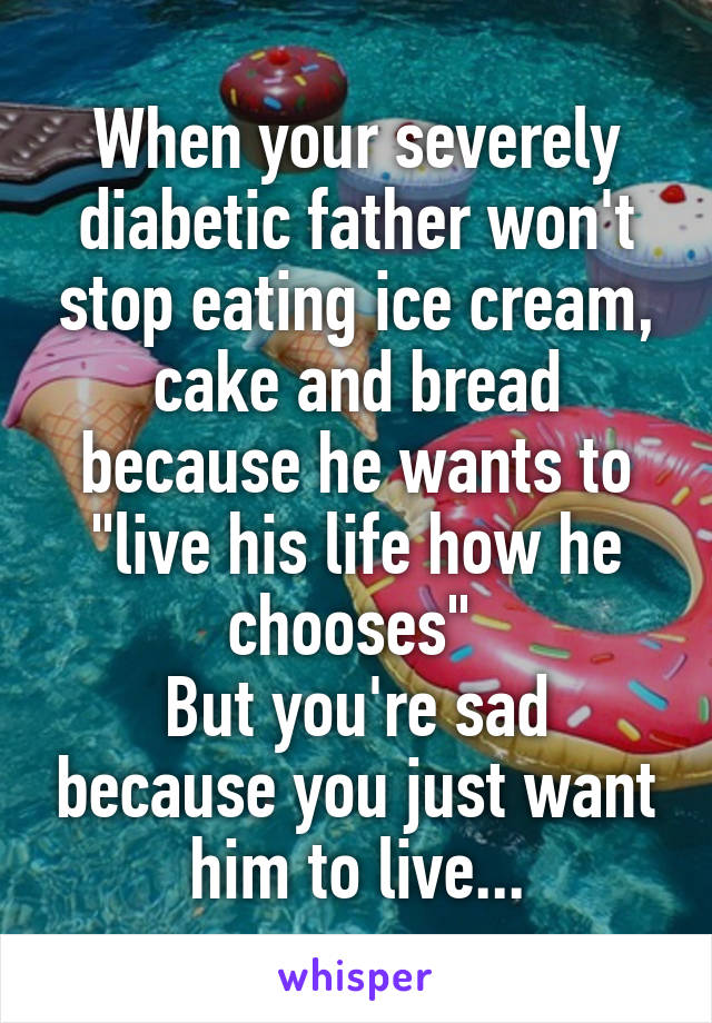 When your severely diabetic father won't stop eating ice cream, cake and bread because he wants to "live his life how he chooses" 
But you're sad because you just want him to live...