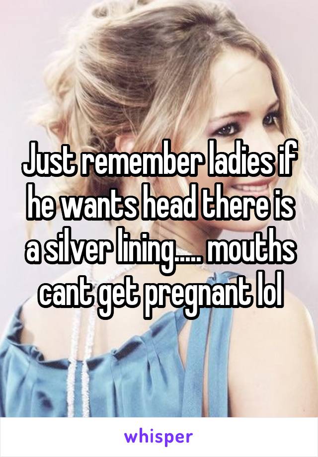 Just remember ladies if he wants head there is a silver lining..... mouths cant get pregnant lol