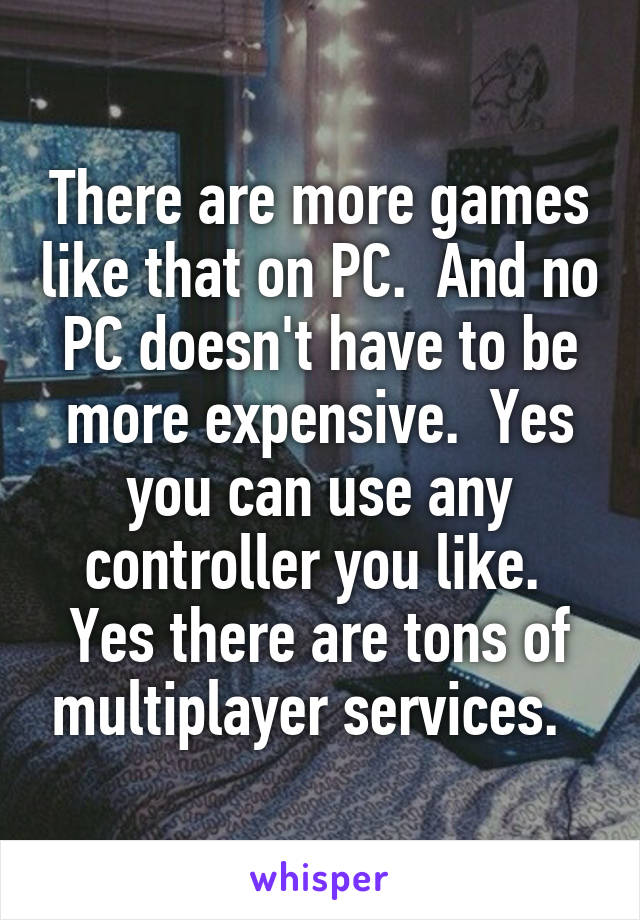 There are more games like that on PC.  And no PC doesn't have to be more expensive.  Yes you can use any controller you like.  Yes there are tons of multiplayer services.  