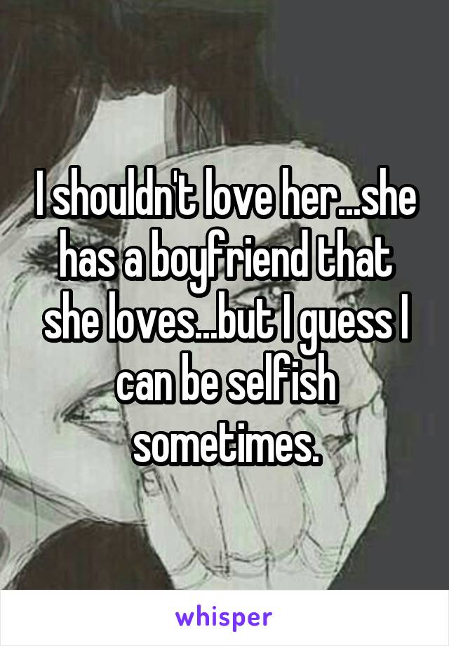 I shouldn't love her...she has a boyfriend that she loves...but I guess I can be selfish sometimes.