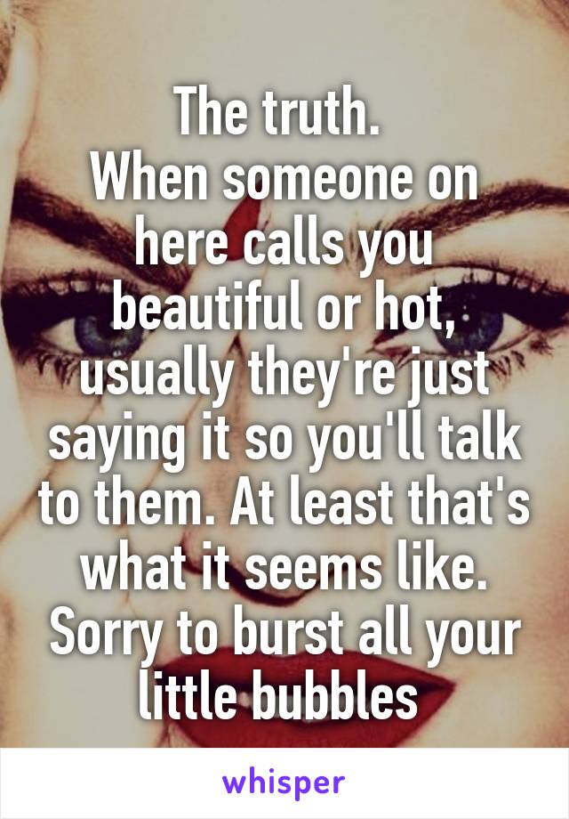 The truth. 
When someone on here calls you beautiful or hot, usually they're just saying it so you'll talk to them. At least that's what it seems like. Sorry to burst all your little bubbles 