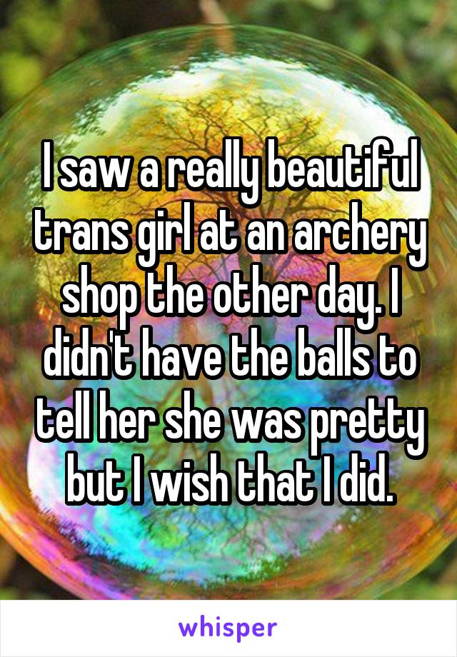 I saw a really beautiful trans girl at an archery shop the other day. I didn't have the balls to tell her she was pretty but I wish that I did.