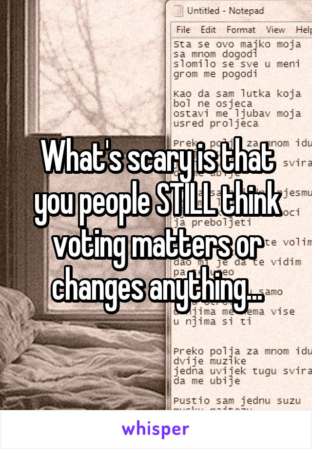 What's scary is that you people STILL think voting matters or changes anything...
