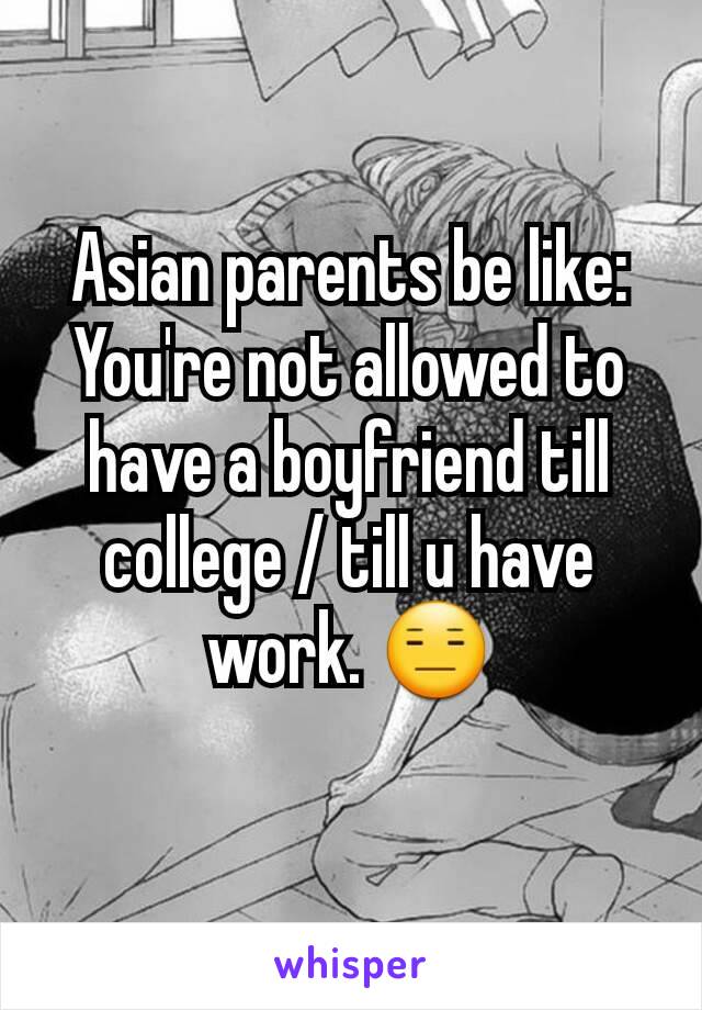 Asian parents be like: You're not allowed to have a boyfriend till college / till u have work. 😑