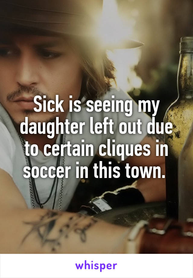 Sick is seeing my daughter left out due to certain cliques in soccer in this town. 