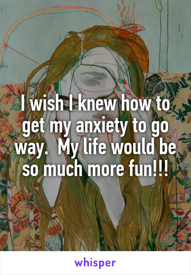 I wish I knew how to get my anxiety to go way.  My life would be so much more fun!!!