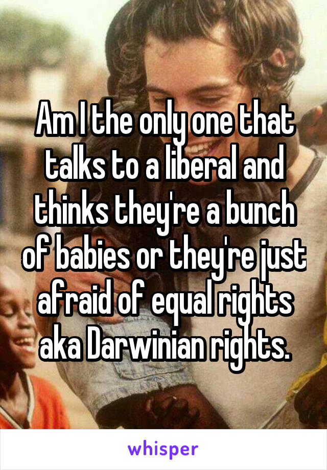 Am I the only one that talks to a liberal and thinks they're a bunch of babies or they're just afraid of equal rights aka Darwinian rights.