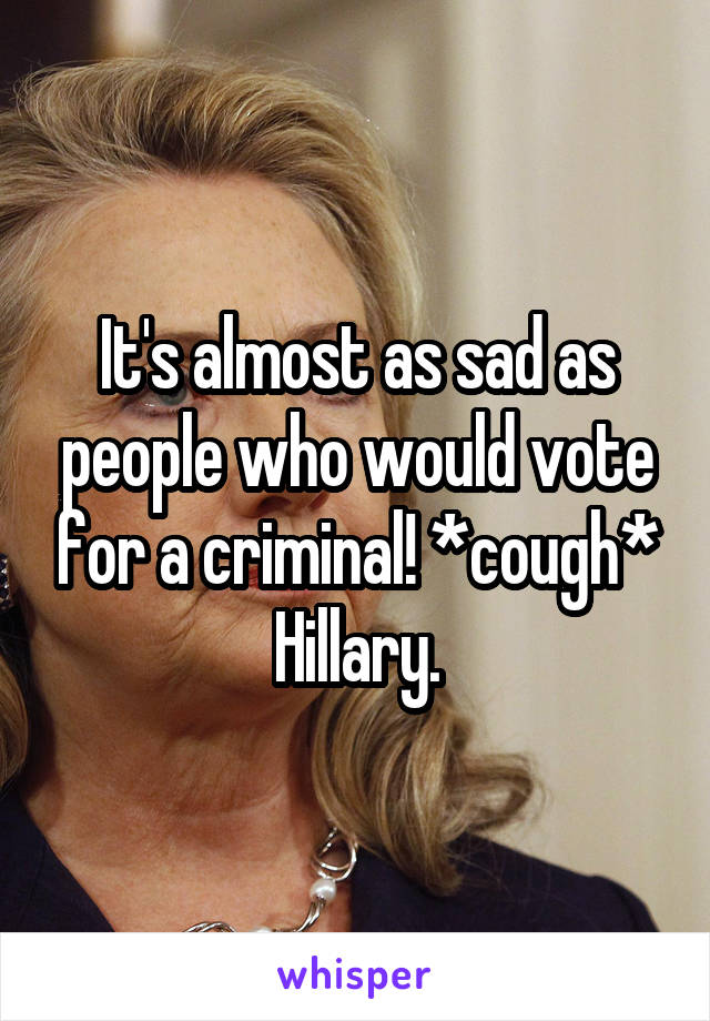 It's almost as sad as people who would vote for a criminal! *cough* Hillary.