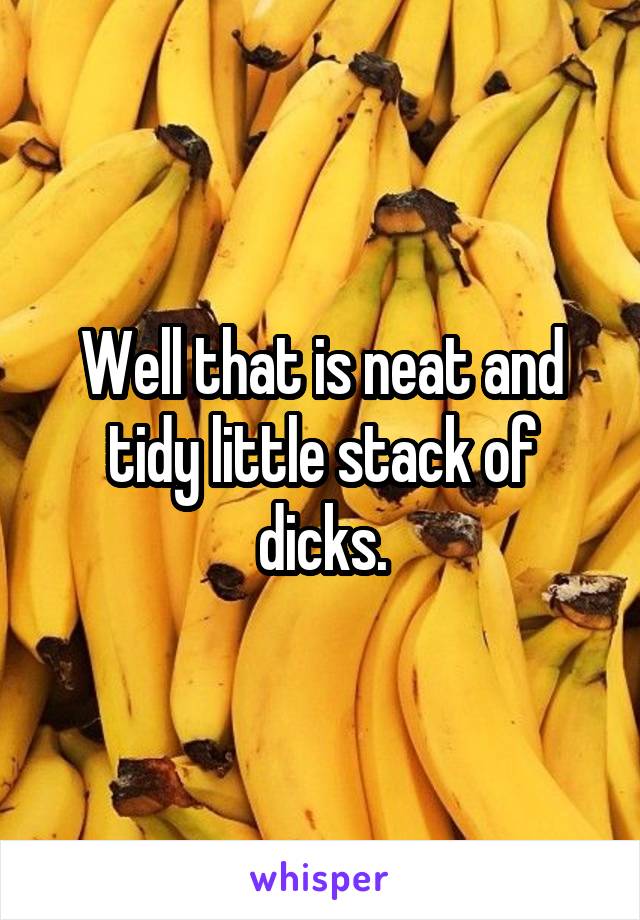 Well that is neat and tidy little stack of dicks.