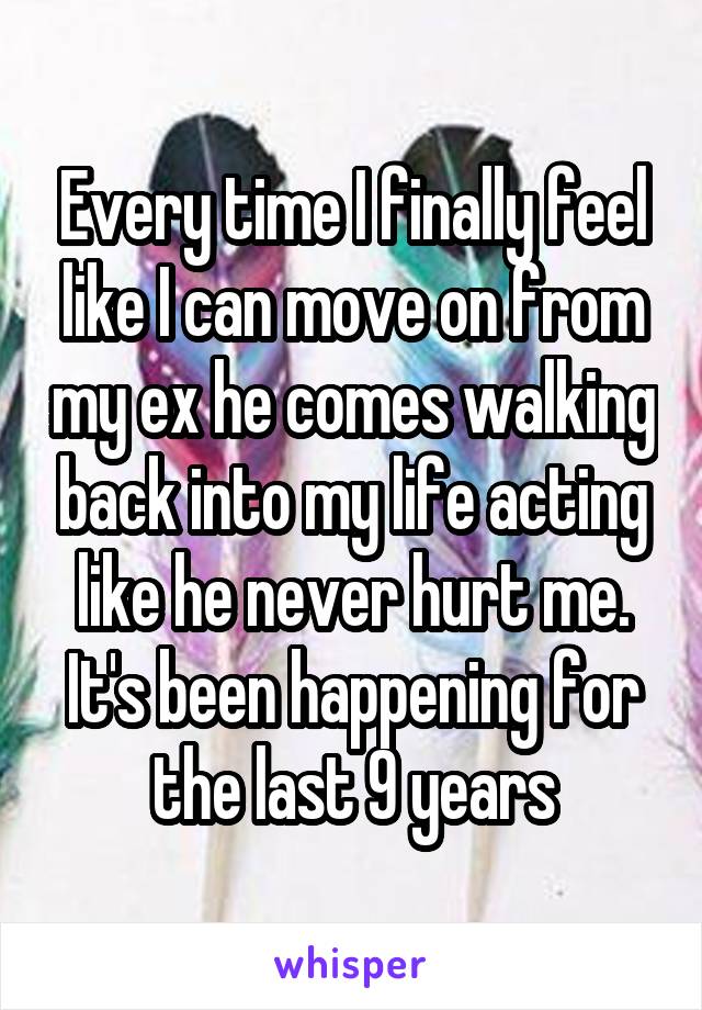 Every time I finally feel like I can move on from my ex he comes walking back into my life acting like he never hurt me. It's been happening for the last 9 years