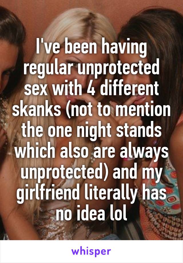 I've been having regular unprotected sex with 4 different skanks (not to mention the one night stands which also are always unprotected) and my girlfriend literally has no idea lol