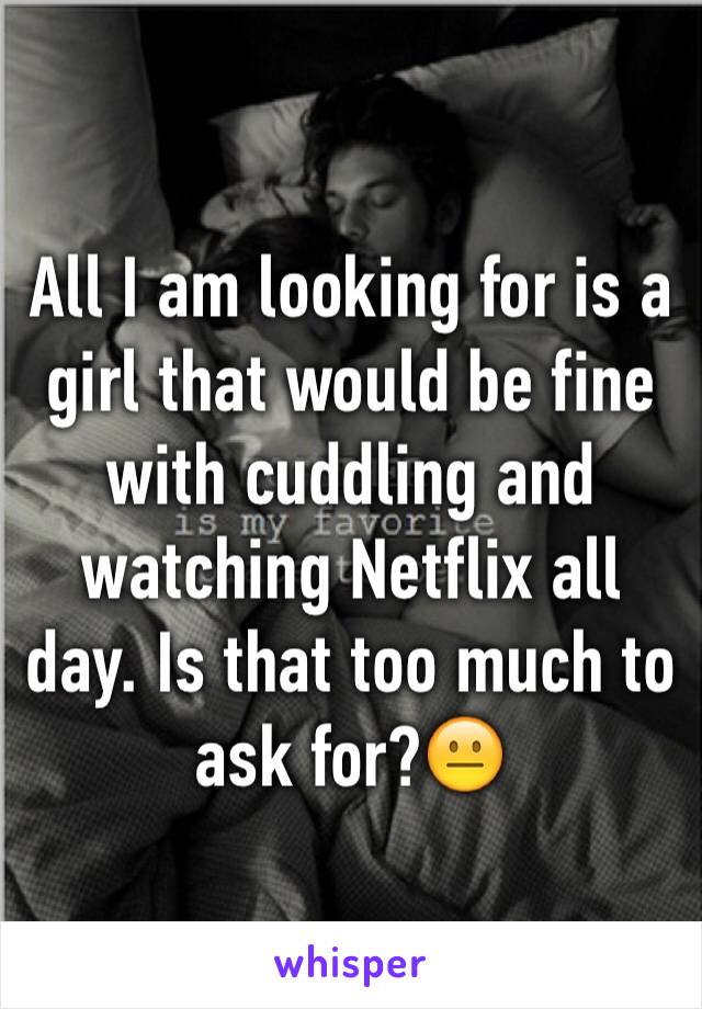 All I am looking for is a girl that would be fine with cuddling and watching Netflix all day. Is that too much to ask for?😐 