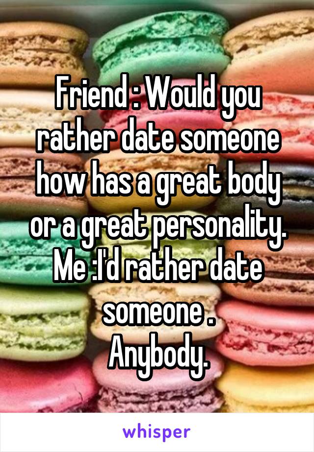 Friend : Would you rather date someone how has a great body or a great personality.
Me :I'd rather date someone .
Anybody.