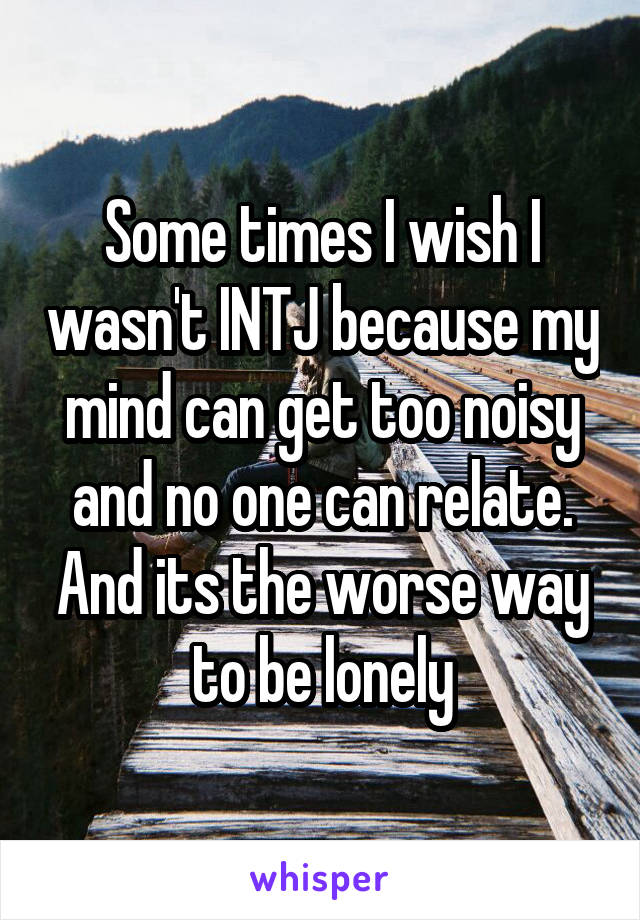 Some times I wish I wasn't INTJ because my mind can get too noisy and no one can relate. And its the worse way to be lonely